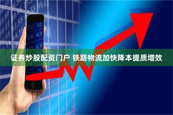 证券炒股配资门户 铁路物流加快降本提质增效