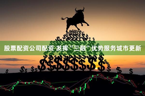 股票配资公司配资 发挥“三融”优势服务城市更新
