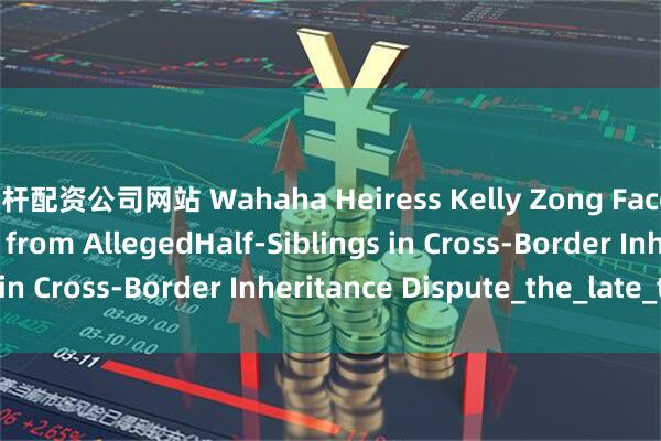 杠杆配资公司网站 Wahaha Heiress Kelly Zong Faces Legal Challenges from AllegedHalf-Siblings in Cross-Border Inheritance Dispute_the_late_trust