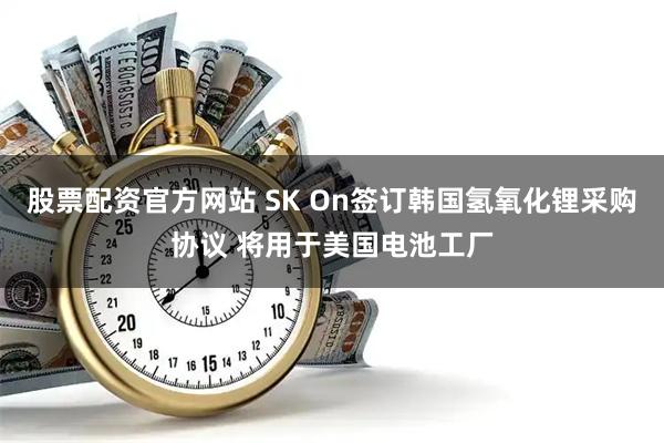 股票配资官方网站 SK On签订韩国氢氧化锂采购协议 将用于美国电池工厂
