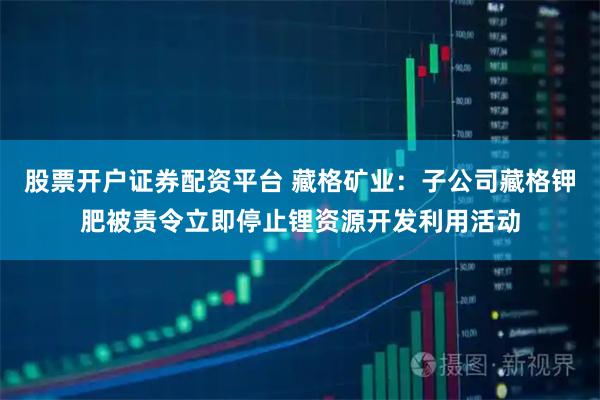 股票开户证券配资平台 藏格矿业：子公司藏格钾肥被责令立即停止锂资源开发利用活动