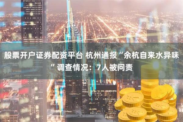 股票开户证券配资平台 杭州通报“余杭自来水异味”调查情况：7人被问责