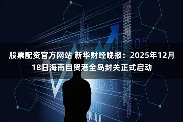 股票配资官方网站 新华财经晚报：2025年12月18日海南自贸港全岛封关正式启动