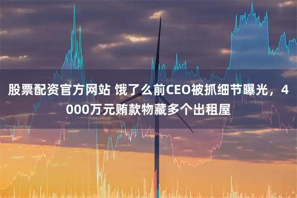 股票配资官方网站 饿了么前CEO被抓细节曝光，4000万元贿款物藏多个出租屋