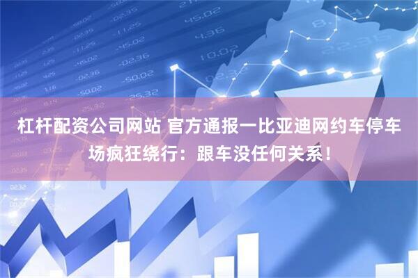 杠杆配资公司网站 官方通报一比亚迪网约车停车场疯狂绕行：跟车没任何关系！