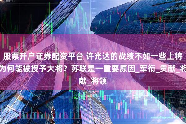 股票开户证券配资平台 许光达的战绩不如一些上将，为何能被授予大将？苏联是一重要原因_军衔_贡献_将领