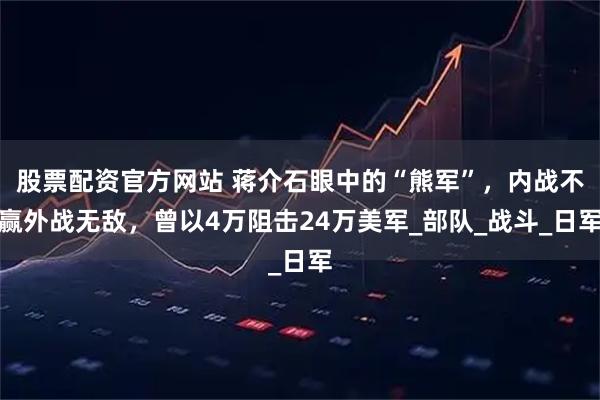 股票配资官方网站 蒋介石眼中的“熊军”，内战不赢外战无敌，曾以4万阻击24万美军_部队_战斗_日军