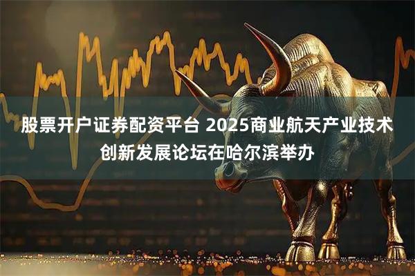 股票开户证券配资平台 2025商业航天产业技术创新发展论坛在哈尔滨举办