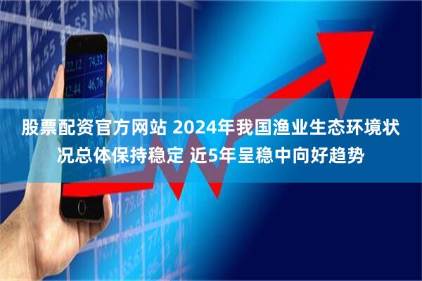 股票配资官方网站 2024年我国渔业生态环境状况总体保持稳定 近5年呈稳中向好趋势