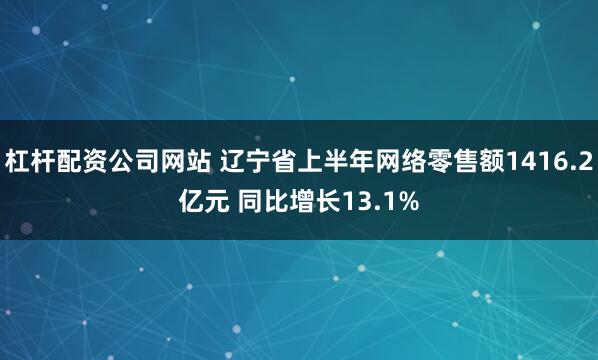 杠杆配资公司网站 辽宁省上半年网络零售额1416.2亿元 同比增长13.1%