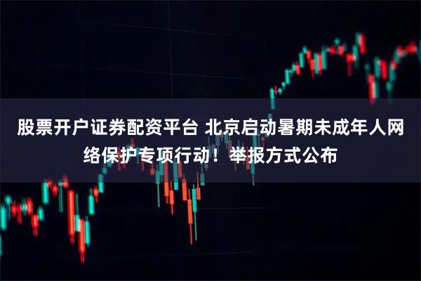 股票开户证券配资平台 北京启动暑期未成年人网络保护专项行动！举报方式公布