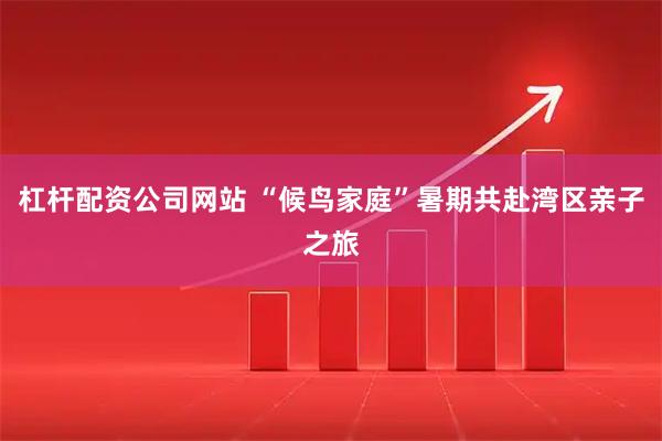 杠杆配资公司网站 “候鸟家庭”暑期共赴湾区亲子之旅