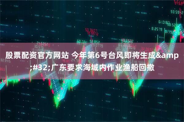 股票配资官方网站 今年第6号台风即将生成&#32;广东要求海域内作业渔船回撤