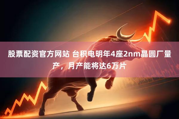 股票配资官方网站 台积电明年4座2nm晶圆厂量产，月产能将达6万片