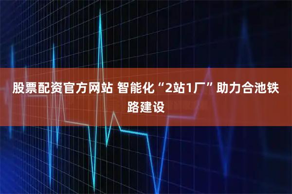 股票配资官方网站 智能化“2站1厂”助力合池铁路建设