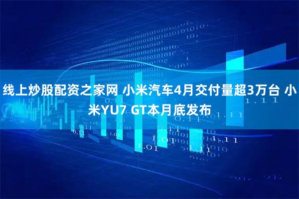线上炒股配资之家网 小米汽车4月交付量超3万台 小米YU7 GT本月底发布