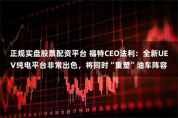 正规实盘股票配资平台 福特CEO法利：全新UEV纯电平台非常出色，将同时“重塑”油车阵容