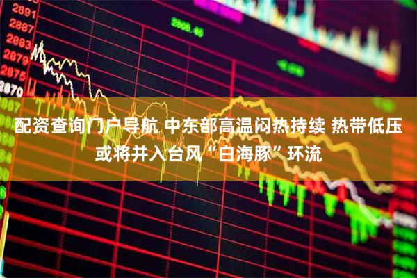 配资查询门户导航 中东部高温闷热持续 热带低压或将并入台风“白海豚”环流