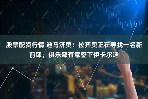 股票配资行情 迪马济奥：拉齐奥正在寻找一名新前锋，俱乐部有意签下伊卡尔迪