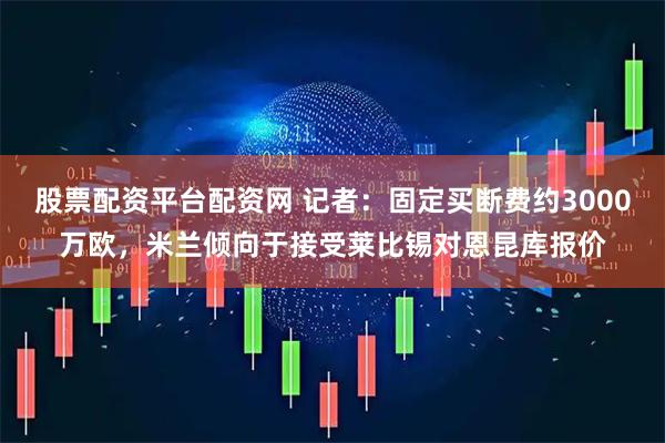 股票配资平台配资网 记者：固定买断费约3000万欧，米兰倾向于接受莱比锡对恩昆库报价
