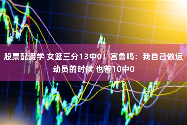 股票配资学 女篮三分13中0！宫鲁鸣：我自己做运动员的时候 也曾10中0