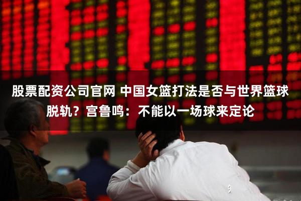 股票配资公司官网 中国女篮打法是否与世界篮球脱轨？宫鲁鸣：不能以一场球来定论