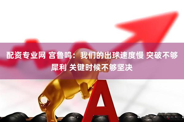 配资专业网 宫鲁鸣：我们的出球速度慢 突破不够犀利 关键时候不够坚决