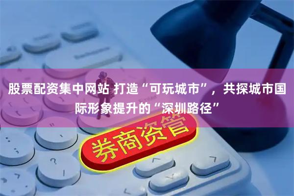 股票配资集中网站 打造“可玩城市”，共探城市国际形象提升的“深圳路径”